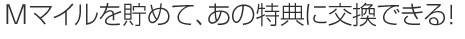 Mマイルを貯めて、あの特典に交換できる!