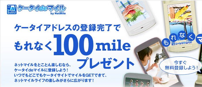 ケータイアドレスの登録完了でもれなく100mileプレゼント!
ネットマイルをとことん楽しむなら、ケータイdeマイルに登録しよう!
いつでもどこでもケータイサイトでマイルをGETできて、ネットマイルライフの楽しみがさらに広がります!
今すぐ無料登録しよう!